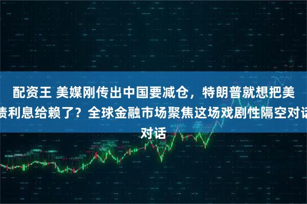配资王 美媒刚传出中国要减仓，特朗普就想把美债利息给赖了？全球金融市场聚焦这场戏剧性隔空对话
