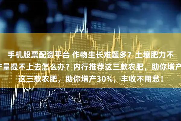手机股票配资平台 作物生长难题多？土壤肥力不足、病虫害频发、产量提不上去怎么办？内行推荐这三款农肥，助你增产30%，丰收不用愁！