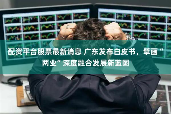 配资平台股票最新消息 广东发布白皮书，擘画“两业”深度融合发展新蓝图