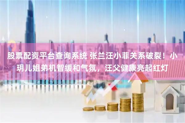 股票配资平台查询系统 张兰汪小菲关系破裂！小玥儿姐弟机智缓和气氛，汪父健康亮起红灯