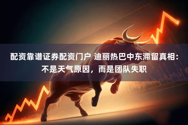配资靠谱证券配资门户 迪丽热巴中东滞留真相：不是天气原因，而是团队失职