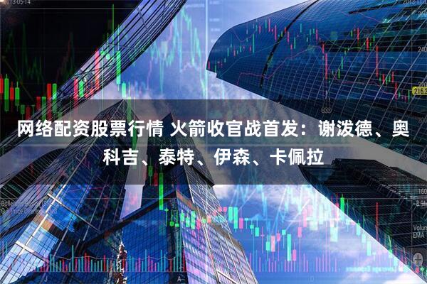 网络配资股票行情 火箭收官战首发：谢泼德、奥科吉、泰特、伊森、卡佩拉