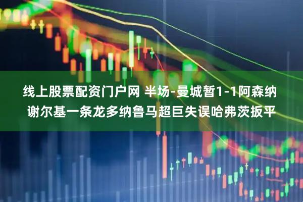 线上股票配资门户网 半场-曼城暂1-1阿森纳 谢尔基一条龙多纳鲁马超巨失误哈弗茨扳平