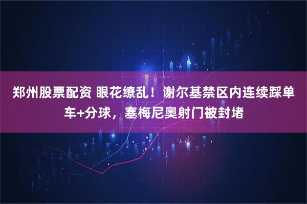 郑州股票配资 眼花缭乱！谢尔基禁区内连续踩单车+分球，塞梅尼奥射门被封堵