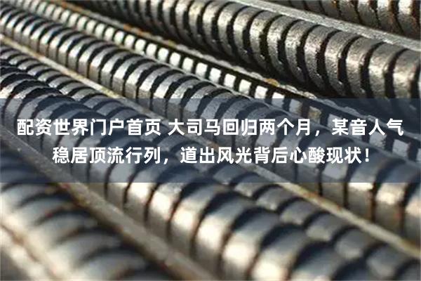 配资世界门户首页 大司马回归两个月，某音人气稳居顶流行列，道出风光背后心酸现状！