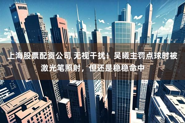 上海股票配资公司 无视干扰！吴曦主罚点球时被激光笔照射，但还是稳稳命中