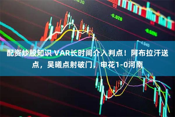 配资炒股知识 VAR长时间介入判点！阿布拉汗送点，吴曦点射破门，申花1-0河南