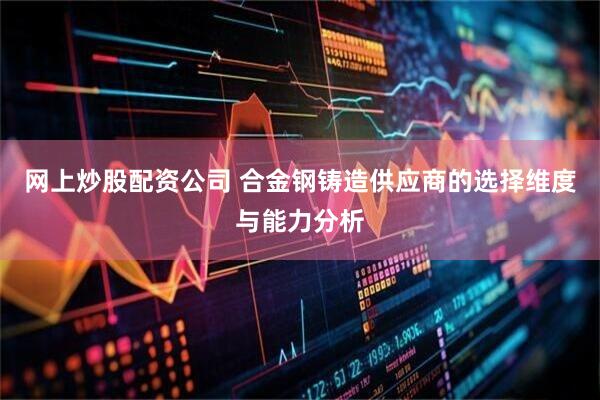 网上炒股配资公司 合金钢铸造供应商的选择维度与能力分析