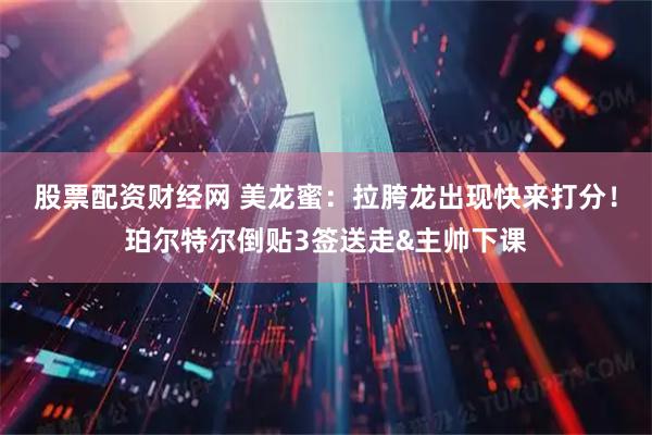 股票配资财经网 美龙蜜：拉胯龙出现快来打分！珀尔特尔倒贴3签送走&主帅下课