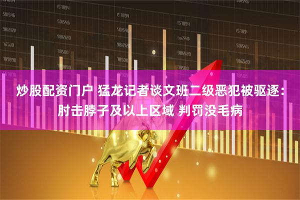 炒股配资门户 猛龙记者谈文班二级恶犯被驱逐：肘击脖子及以上区域 判罚没毛病