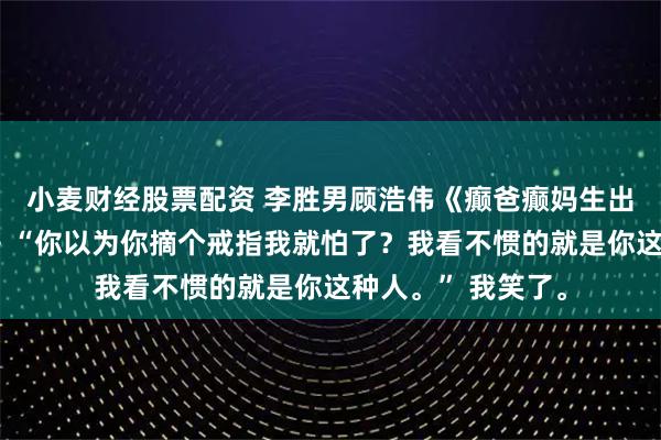 小麦财经股票配资 李胜男顾浩伟《癫爸癫妈生出，人淡如菊的我》“你以为你摘个戒指我就怕了？我看不惯的就是你这种人。” 我笑了。