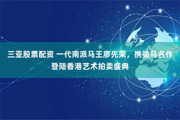 三亚股票配资 一代南派马王廖先荣，携骏马名作登陆香港艺术拍卖盛典
