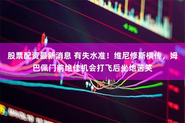 股票配资最新消息 有失水准！维尼修斯横传，姆巴佩门前绝佳机会打飞后坐地苦笑