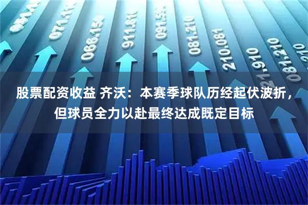 股票配资收益 齐沃：本赛季球队历经起伏波折，但球员全力以赴最终达成既定目标