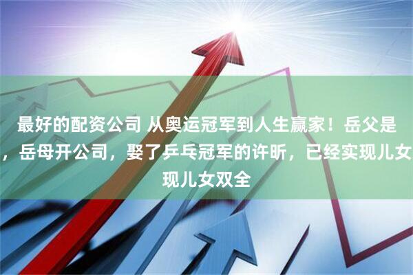 最好的配资公司 从奥运冠军到人生赢家！岳父是高管，岳母开公司，娶了乒乓冠军的许昕，已经实现儿女双全