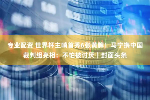 专业配资 世界杯主哨首秀6张黄牌！马宁携中国裁判组亮相：不怕被讨厌｜封面头条