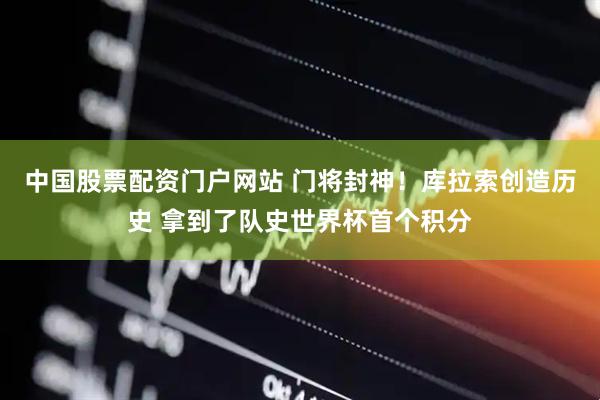 中国股票配资门户网站 门将封神！库拉索创造历史 拿到了队史世界杯首个积分