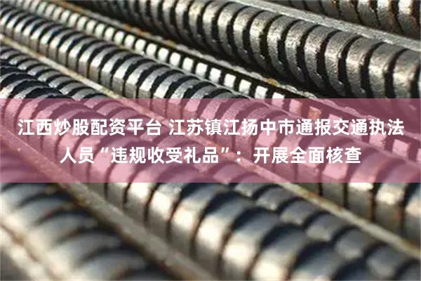 江西炒股配资平台 江苏镇江扬中市通报交通执法人员“违规收受礼品”：开展全面核查