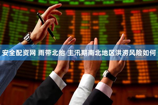 安全配资网 雨带北抬 主汛期南北地区洪涝风险如何