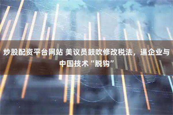 炒股配资平台网站 美议员鼓吹修改税法，逼企业与中国技术“脱钩”