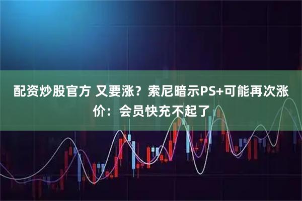 配资炒股官方 又要涨?索尼暗示PS+可能再次涨价:会员快充不起了