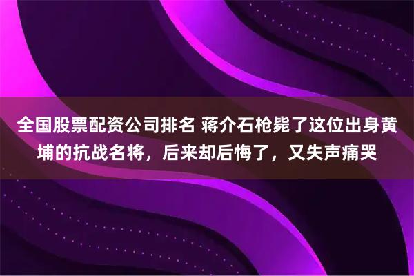全国股票配资公司排名 蒋介石枪毙了这位出身黄埔的抗战名将，后来却后悔了，又失声痛哭