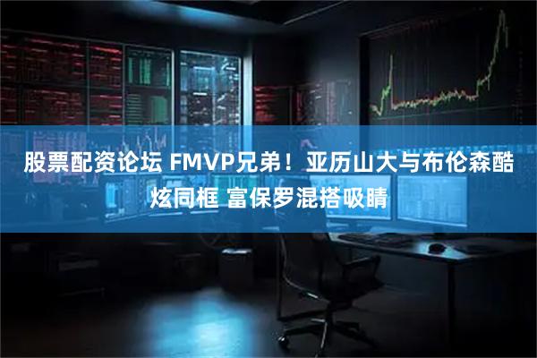 股票配资论坛 FMVP兄弟！亚历山大与布伦森酷炫同框 富保罗混搭吸睛