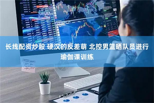 长线配资炒股 硬汉的反差萌 北控男篮晒队员进行瑜伽课训练