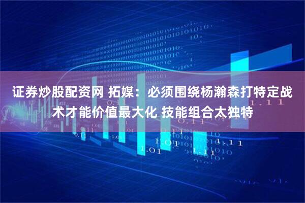 证券炒股配资网 拓媒：必须围绕杨瀚森打特定战术才能价值最大化 技能组合太独特
