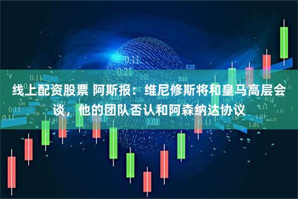 线上配资股票 阿斯报：维尼修斯将和皇马高层会谈，他的团队否认和阿森纳达协议