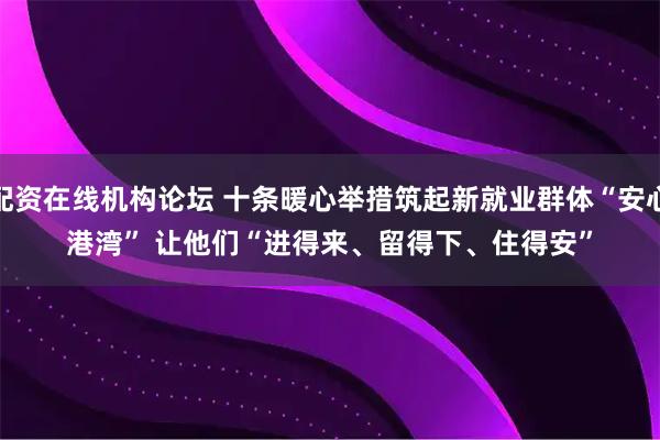 配资在线机构论坛 十条暖心举措筑起新就业群体“安心港湾” 让他们“进得来、留得下、住得安”