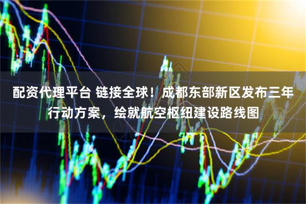 配资代理平台 链接全球！成都东部新区发布三年行动方案，绘就航空枢纽建设路线图