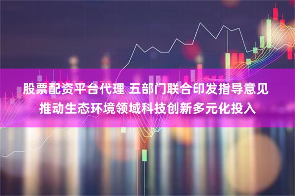 股票配资平台代理 五部门联合印发指导意见 推动生态环境领域科技创新多元化投入