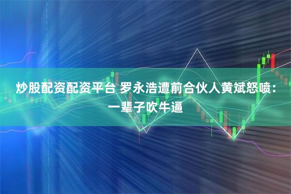 炒股配资配资平台 罗永浩遭前合伙人黄斌怒喷：一辈子吹牛逼